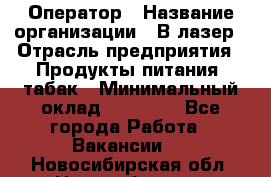 Оператор › Название организации ­ В-лазер › Отрасль предприятия ­ Продукты питания, табак › Минимальный оклад ­ 17 000 - Все города Работа » Вакансии   . Новосибирская обл.,Новосибирск г.